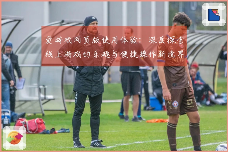 爱游戏网页版使用体验：深度探索线上游戏的乐趣与便捷操作新境界