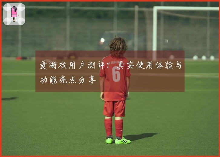 爱游戏用户测评：真实使用体验与功能亮点分享