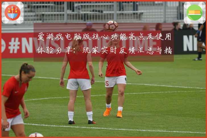爱游戏电脑版核心功能亮点及使用体验分享：玩家实时反馈汇总与精彩评价
