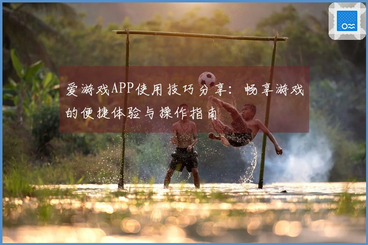 爱游戏APP使用技巧分享：畅享游戏的便捷体验与操作指南