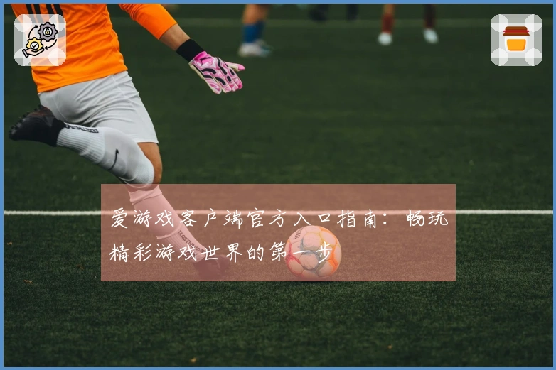 爱游戏客户端官方入口指南：畅玩精彩游戏世界的第一步