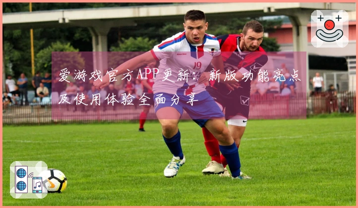 爱游戏官方APP更新：新版功能亮点及使用体验全面分享