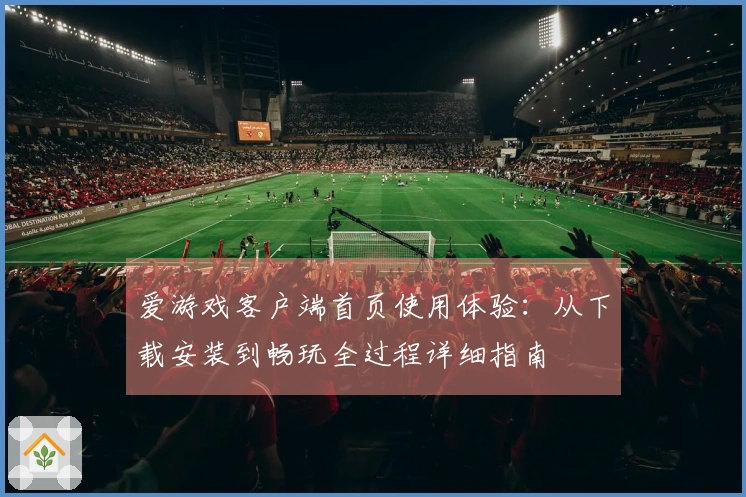 爱游戏客户端首页使用体验：从下载安装到畅玩全过程详细指南